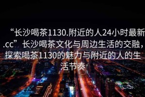“長(zhǎng)沙喝茶1130.附近的人24小時(shí)最新.cc”長(zhǎng)沙喝茶文化與周邊生活的交融，探索喝茶1130的魅力與附近的人的生活節(jié)奏
