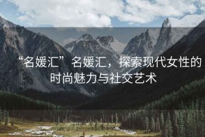 “名媛匯”名媛匯，探索現(xiàn)代女性的時(shí)尚魅力與社交藝術(shù)