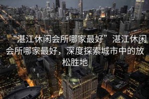 “湛江休閑會(huì)所哪家最好”湛江休閑會(huì)所哪家最好，深度探索城市中的放松勝地