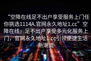 “空降在線足不出戶享受服務(wù)上門任你挑選1114A.官網(wǎng)永久地址1.cc”空降在線』足不出戶享受多元化服務(wù)上門，官網(wǎng)永久地址1.cc引領(lǐng)便捷生活新潮流