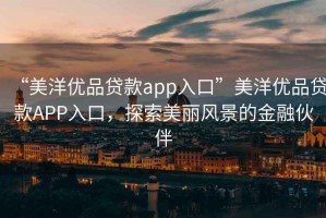 “美洋優(yōu)品貸款app入口”美洋優(yōu)品貸款A(yù)PP入口，探索美麗風(fēng)景的金融伙伴