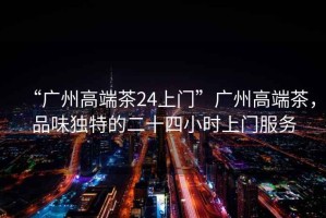 “廣州高端茶24上門”廣州高端茶，品味獨(dú)特的二十四小時(shí)上門服務(wù)