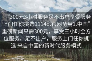 “300元3小時(shí)服務(wù)足不出戶享受服務(wù)上門任你挑選1114d.官網(wǎng)備用1.中國”重磅新聞只需300元，享受三小時(shí)全方位服務(wù)，足不出戶，服務(wù)上門任你挑選 來自中國的新時(shí)代服務(wù)模式
