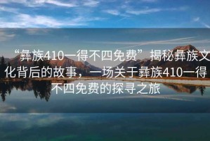 “彝族410一得不四免費”揭秘彝族文化背后的故事，一場關(guān)于彝族410一得不四免費的探尋之旅