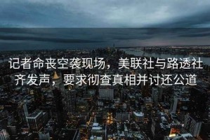 記者命喪空襲現(xiàn)場(chǎng)，美聯(lián)社與路透社齊發(fā)聲，要求徹查真相并討還公道