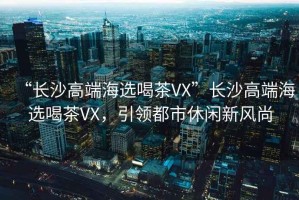 “長(zhǎng)沙高端海選喝茶VX”長(zhǎng)沙高端海選喝茶VX，引領(lǐng)都市休閑新風(fēng)尚