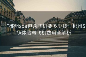 “郴州spa包含飛機要多少錢”郴州SPA體驗與飛機費用全解析