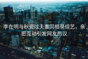 李在明與秋瓷炫夫妻同框錄綜藝，親密互動引發(fā)網(wǎng)友熱議