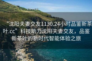 “沈陽夫妻交友1130.24小時品鑒新茶葉.cc”科技助力沈陽夫妻交友，品鑒新茶葉的新時代智能體驗之旅