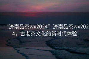 “濟南品茶wx2024”濟南品茶wx2024，古老茶文化的新時代體驗
