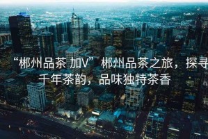 “郴州品茶 加V”郴州品茶之旅，探尋千年茶韻，品味獨(dú)特茶香