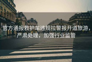 官方通報救護車違規(guī)拉警報開道旅游，嚴肅處理，加強行業(yè)監(jiān)管