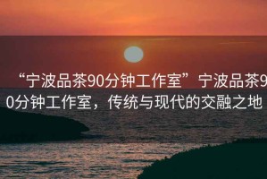 “寧波品茶90分鐘工作室”寧波品茶90分鐘工作室，傳統(tǒng)與現(xiàn)代的交融之地
