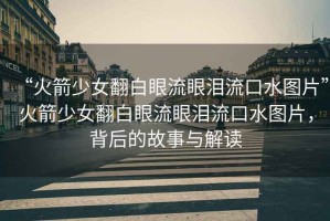“火箭少女翻白眼流眼淚流口水圖片”火箭少女翻白眼流眼淚流口水圖片，背后的故事與解讀