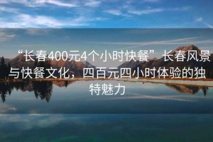 “長(zhǎng)春400元4個(gè)小時(shí)快餐”長(zhǎng)春風(fēng)景與快餐文化，四百元四小時(shí)體驗(yàn)的獨(dú)特魅力