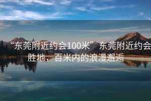 “東莞附近約會(huì)100米”東莞附近約會(huì)勝地，百米內(nèi)的浪漫邂逅