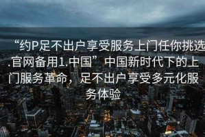 “約P足不出戶享受服務(wù)上門任你挑選.官網(wǎng)備用1.中國”中國新時(shí)代下的上門服務(wù)革命，足不出戶享受多元化服務(wù)體驗(yàn)