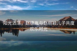 陽光灑落，趙德胤與趙麗穎兒子共度歡樂時(shí)光