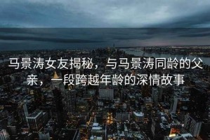 馬景濤女友揭秘，與馬景濤同齡的父親，一段跨越年齡的深情故事