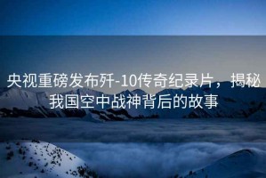 央視重磅發(fā)布殲-10傳奇紀錄片，揭秘我國空中戰(zhàn)神背后的故事