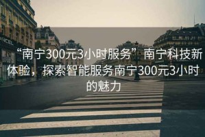 “南寧300元3小時(shí)服務(wù)”南寧科技新體驗(yàn)，探索智能服務(wù)南寧300元3小時(shí)的魅力