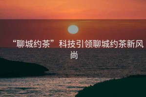 “聊城約茶”科技引領(lǐng)聊城約茶新風(fēng)尚