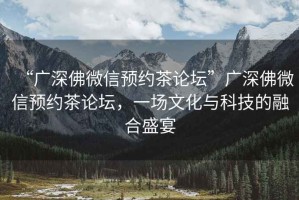 “廣深佛微信預(yù)約茶論壇”廣深佛微信預(yù)約茶論壇，一場(chǎng)文化與科技的融合盛宴