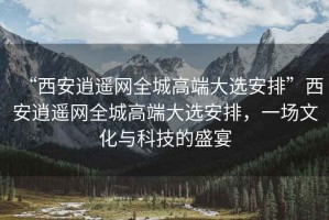 “西安逍遙網(wǎng)全城高端大選安排”西安逍遙網(wǎng)全城高端大選安排，一場文化與科技的盛宴