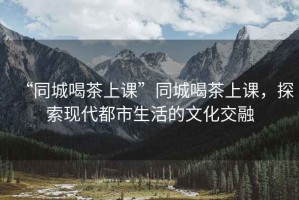 “同城喝茶上課”同城喝茶上課，探索現(xiàn)代都市生活的文化交融
