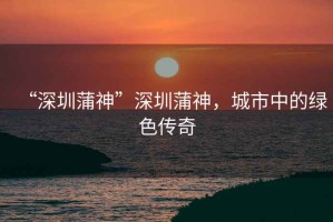“深圳蒲神”深圳蒲神，城市中的綠色傳奇