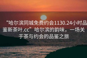 “哈爾濱同城免費約會1130.24小時品鑒新茶葉.cc”哈爾濱的韻味，一場關于茶與約會的品鑒之旅