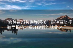 “鶴祥宮招聘騙局揭秘”鶴祥宮招聘騙局揭秘，揭開虛假的就業(yè)之門