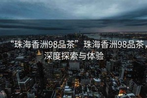 “珠海香洲98品茶”珠海香洲98品茶，深度探索與體驗