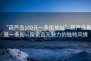 “葫蘆島100元一條街地址”葫蘆島美景一條街—探索百元魅力的獨特風(fēng)情