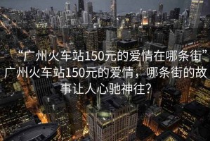 “廣州火車站150元的愛情在哪條街”廣州火車站150元的愛情，哪條街的故事讓人心馳神往？