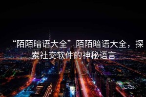 “陌陌暗語(yǔ)大全”陌陌暗語(yǔ)大全，探索社交軟件的神秘語(yǔ)言