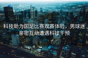 科技助力國足比賽觀賽體驗(yàn)，男球迷親密互動(dòng)遭遇科技干預(yù)