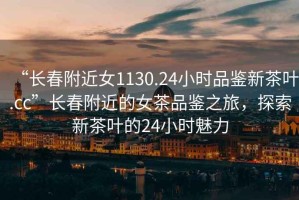 “長春附近女1130.24小時品鑒新茶葉.cc”長春附近的女茶品鑒之旅，探索新茶葉的24小時魅力
