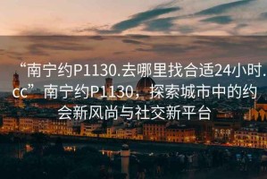 “南寧約P1130.去哪里找合適24小時.cc”南寧約P1130，探索城市中的約會新風(fēng)尚與社交新平臺