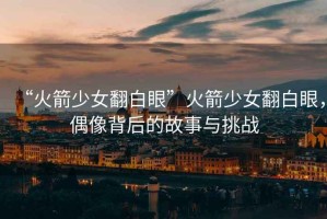 “火箭少女翻白眼”火箭少女翻白眼，偶像背后的故事與挑戰(zhàn)