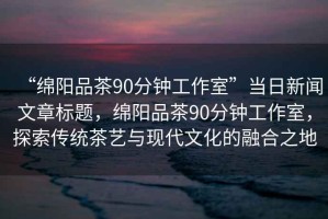 “綿陽品茶90分鐘工作室”當(dāng)日新聞文章標(biāo)題，綿陽品茶90分鐘工作室，探索傳統(tǒng)茶藝與現(xiàn)代文化的融合之地