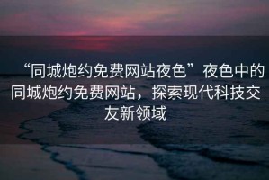 “同城炮約免費網(wǎng)站夜色”夜色中的同城炮約免費網(wǎng)站，探索現(xiàn)代科技交友新領(lǐng)域