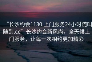 “長沙約會1130.上門服務(wù)24小時隨叫隨到.cc”長沙約會新風(fēng)尚，全天候上門服務(wù)，讓每一次相約更加精彩