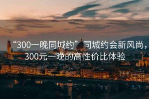 “300一晚同城約”同城約會(huì)新風(fēng)尚，300元一晚的高性價(jià)比體驗(yàn)