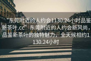 “東莞附近的人約會1130.24小時品鑒新茶葉.cc”東莞附近的人約會新風尚，品鑒新茶葉的獨特魅力，全天候相約1130.24小時