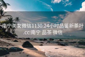 南寧美女微信1130.24小時品鑒新茶葉.cc:南寧 品茶 微信