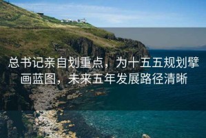 總書記親自劃重點，為十五五規(guī)劃擘畫藍圖，未來五年發(fā)展路徑清晰