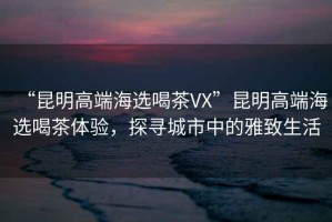 “昆明高端海選喝茶VX”昆明高端海選喝茶體驗，探尋城市中的雅致生活