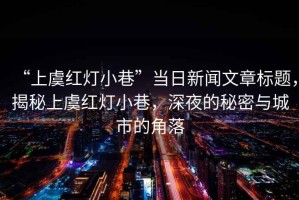 “上虞紅燈小巷”當(dāng)日新聞文章標(biāo)題，揭秘上虞紅燈小巷，深夜的秘密與城市的角落
