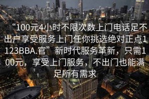 “100元4小時(shí)不限次數(shù)上門電話足不出戶享受服務(wù)上門任你挑選絕對(duì)正點(diǎn)1123BBA.官”新時(shí)代服務(wù)革新，只需100元，享受上門服務(wù)，不出門也能滿足所有需求